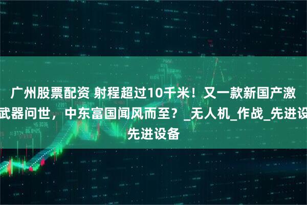 广州股票配资 射程超过10千米！又一款新国产激光武器问世，中东富国闻风而至？_无人机_作战_先进设备
