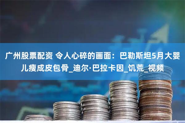 广州股票配资 令人心碎的画面：巴勒斯坦5月大婴儿瘦成皮包骨_迪尔·巴拉卡因_饥荒_视频