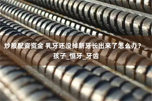 炒股配资资金 乳牙还没掉新牙长出来了怎么办？_孩子_恒牙_牙齿