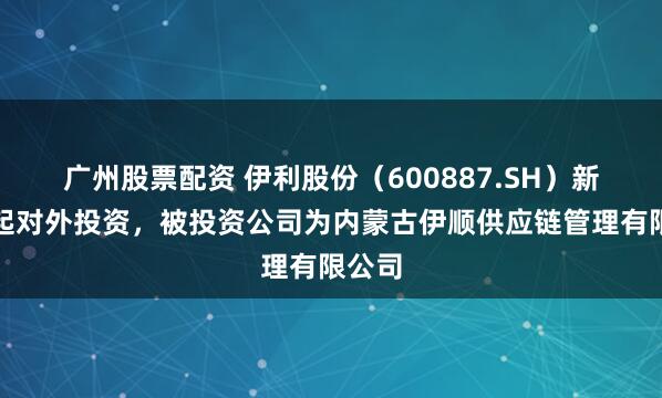广州股票配资 伊利股份（600887.SH）新增一起对外投资，被投资公司为内蒙古伊顺供应链管理有限公司