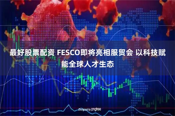 最好股票配资 FESCO即将亮相服贸会 以科技赋能全球人才生态