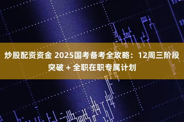 炒股配资资金 2025国考备考全攻略：12周三阶段突破 + 全职在职专属计划