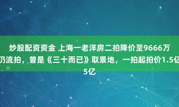 炒股配资资金 上海一老洋房二拍降价至9666万仍流拍，曾是《三十而已》取景地，一拍起拍价1.5亿