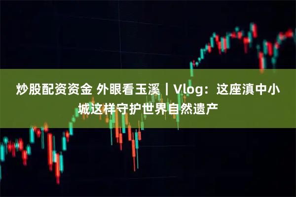 炒股配资资金 外眼看玉溪｜Vlog：这座滇中小城这样守护世界自然遗产