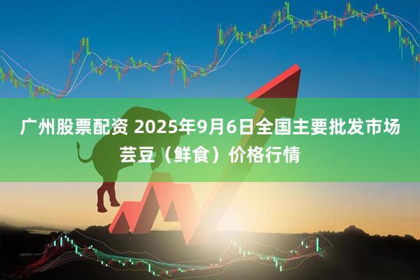 广州股票配资 2025年9月6日全国主要批发市场芸豆（鲜食）价格行情