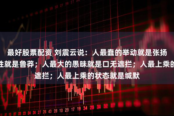 最好股票配资 刘震云说：人最蠢的举动就是张扬；人最差的习性就是鲁莽；人最大的愚昧就是口无遮拦；人最上乘的状态就是缄默