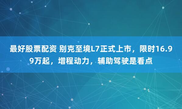 最好股票配资 别克至境L7正式上市，限时16.99万起，增程动力，辅助驾驶是看点