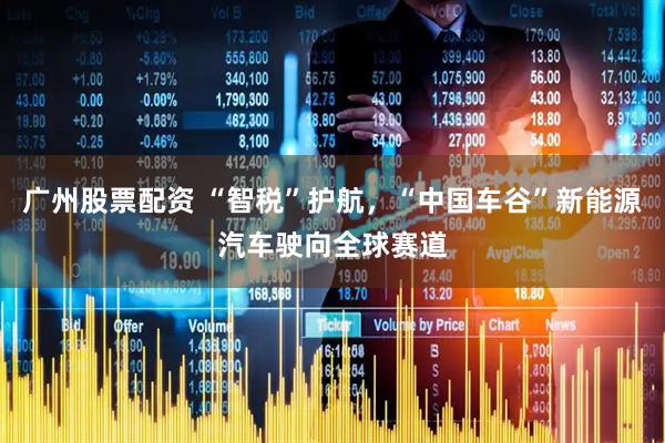 广州股票配资 “智税”护航，“中国车谷”新能源汽车驶向全球赛道
