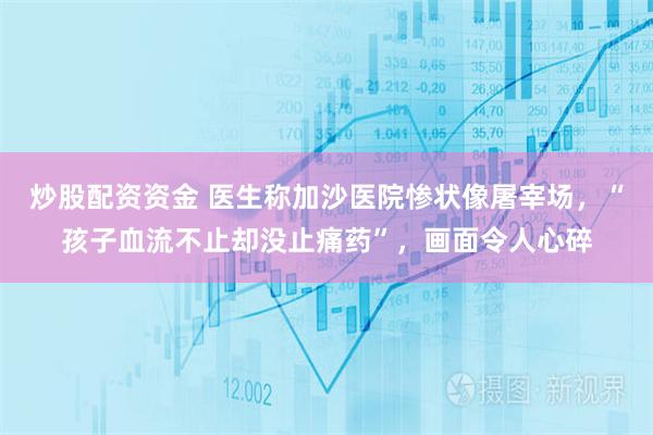 炒股配资资金 医生称加沙医院惨状像屠宰场，“孩子血流不止却没止痛药”，画面令人心碎