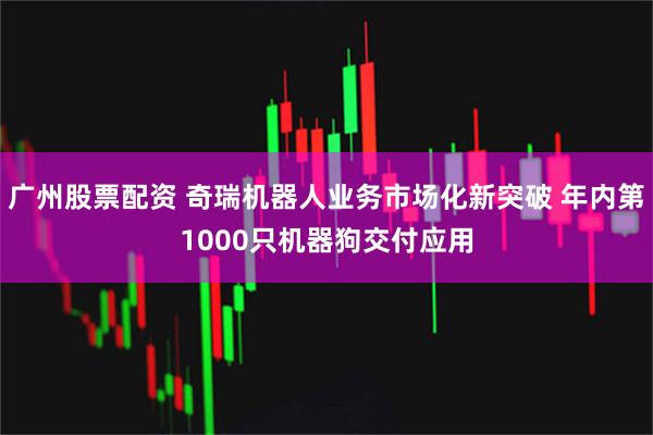 广州股票配资 奇瑞机器人业务市场化新突破 年内第1000只机器狗交付应用